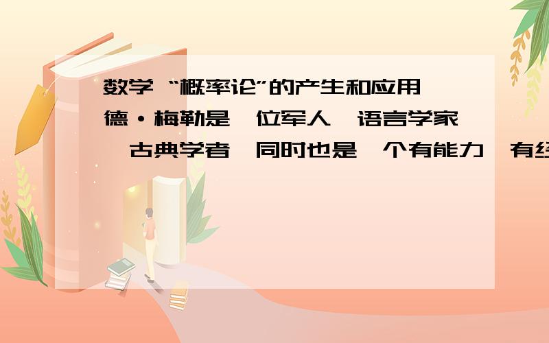 数学 “概率论”的产生和应用德·梅勒是一位军人、语言学家、古典学者,同时也是一个有能力、有经验的赌徒,他经常玩骰子和纸牌.1653年,德·梅勒写信向当时法国最具声望的数学家帕斯卡请