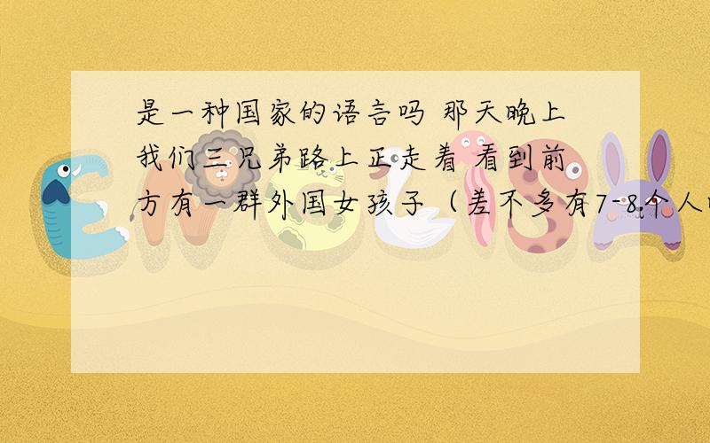 是一种国家的语言吗 那天晚上我们三兄弟路上正走着 看到前方有一群外国女孩子（差不多有7-8个人吧平均年龄估计都在17岁左右）在嬉闹看的出来是很high的样子 等要经过她们的时候 她们突