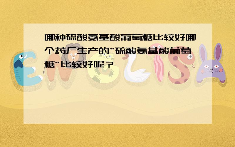 哪种硫酸氨基酸葡萄糖比较好哪个药厂生产的“硫酸氨基酸葡萄糖”比较好呢？