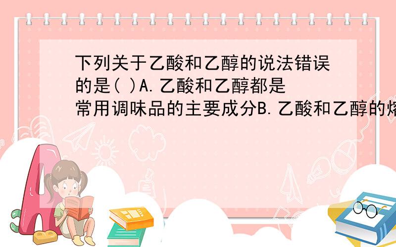 下列关于乙酸和乙醇的说法错误的是( )A.乙酸和乙醇都是常用调味品的主要成分B.乙酸和乙醇的熔点和沸点都比C2H6,C2H4的沸点和熔点高C.乙酸和乙醇都能发生氧化反应D.乙酸和乙醇之间都能发