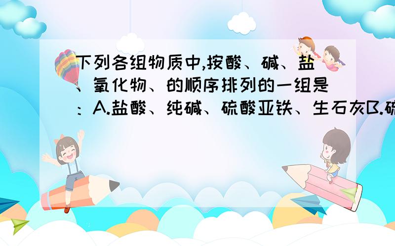 下列各组物质中,按酸、碱、盐、氧化物、的顺序排列的一组是：A.盐酸、纯碱、硫酸亚铁、生石灰B.硫酸、熟石灰、硝酸钾、五氧化二磷C.氢硫酸、消石灰、干冰、硫酸铜D.硝酸、苛性纳、碱