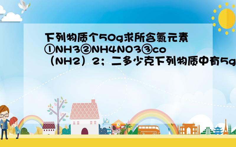 下列物质个50g求所含氮元素①NH3②NH4NO3③co（NH2）2；二多少克下列物质中有5g氧元素①H2O②H2So4.