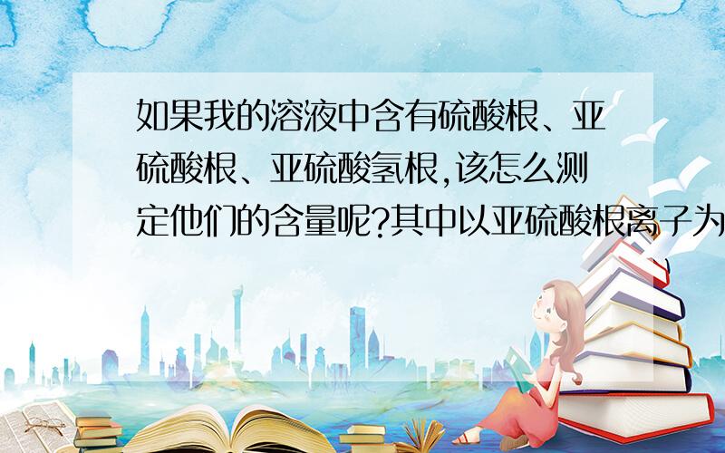 如果我的溶液中含有硫酸根、亚硫酸根、亚硫酸氢根,该怎么测定他们的含量呢?其中以亚硫酸根离子为主