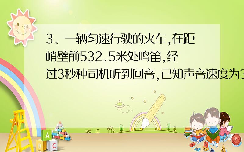 3、一辆匀速行驶的火车,在距峭壁前532.5米处鸣笛,经过3秒种司机听到回音,已知声音速度为340米／秒,则