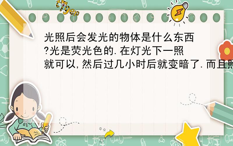 光照后会发光的物体是什么东西?光是荧光色的.在灯光下一照就可以,然后过几小时后就变暗了.而且照射时间越长,荧光越亮.