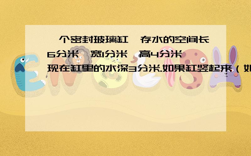 一个密封玻璃缸,存水的空间长6分米、宽1分米、高4分米,现在缸里的水深3分米.如果缸竖起来（如图）,缸里的水深多少分米?