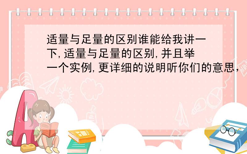 适量与足量的区别谁能给我讲一下,适量与足量的区别,并且举一个实例,更详细的说明听你们的意思，好像足量就和过量是一个意思了，那么真的就是一个意思吗?足量和过量有没有什么区别呢