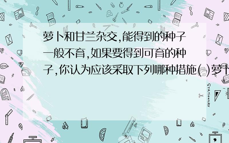 萝卜和甘兰杂交,能得到的种子一般不育,如果要得到可育的种子,你认为应该采取下列哪种措施( )萝卜和甘兰杂交,能得到的种子一般不育,如果要得到可育的种子,你认为应该采取下列哪种措施(