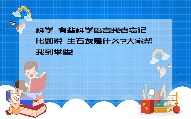 科学 有些科学语言我老忘记,比如说 生石灰是什么?大家帮我列举些!