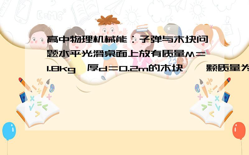 高中物理机械能：子弹与木块问题水平光滑桌面上放有质量M＝1.8kg,厚d＝0.2m的木块,一颗质量为m＝20g以水平速度V1＝500m／s 飞行的子弹穿过木块后,测得木块获得的速度V＝2m／s,求1.子弹在穿透