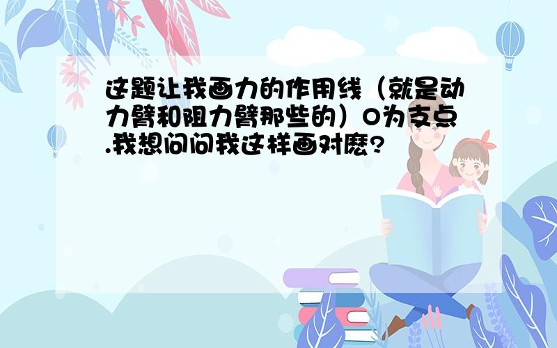 这题让我画力的作用线（就是动力臂和阻力臂那些的）O为支点.我想问问我这样画对麽?