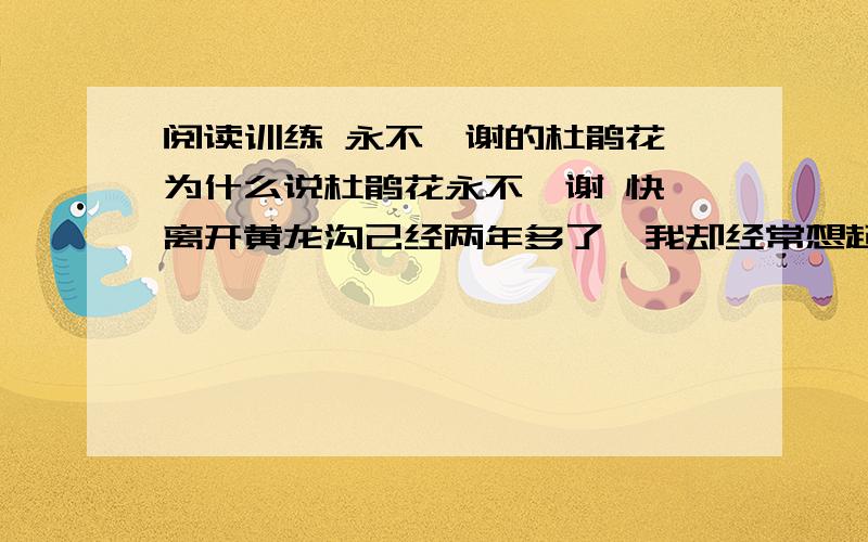 阅读训练 永不凋谢的杜鹃花 为什么说杜鹃花永不凋谢 快,离开黄龙沟己经两年多了,我却经常想起那万绿从中的杜鹃花.那时,我每当花开时节都要上山去采杜鹃花□有一次□我看见一位老爷爷