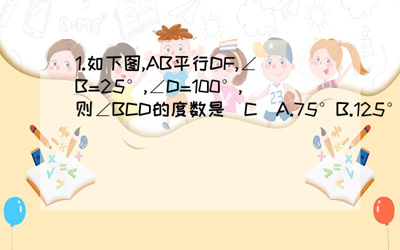 1.如下图,AB平行DF,∠B=25°,∠D=100°,则∠BCD的度数是（C）A.75°B.125°C.105°D.55°-------------------为什么选C..说明理由.