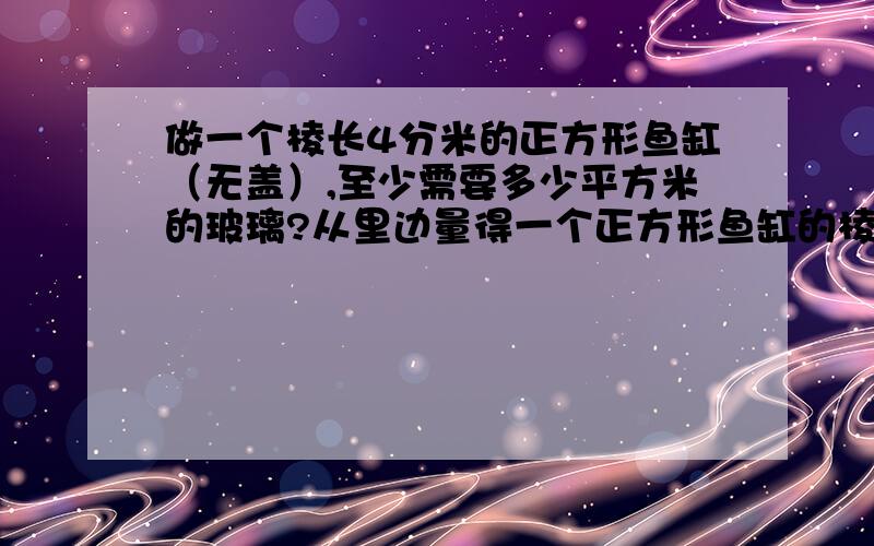 做一个棱长4分米的正方形鱼缸（无盖）,至少需要多少平方米的玻璃?从里边量得一个正方形鱼缸的棱长是4分米，要把这个鱼缸加满水，至少需要多少水？