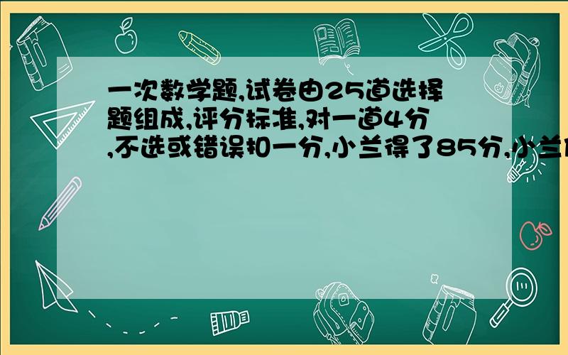 一次数学题,试卷由25道选择题组成,评分标准,对一道4分,不选或错误扣一分,小兰得了85分,小兰做对几道题?,..