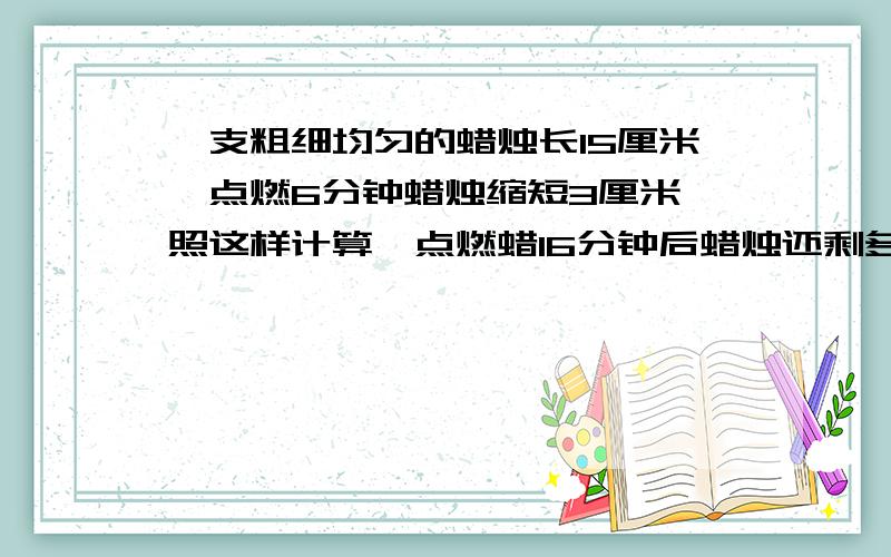 一支粗细均匀的蜡烛长15厘米,点燃6分钟蜡烛缩短3厘米,照这样计算,点燃蜡16分钟后蜡烛还剩多长?急 要列比例解答