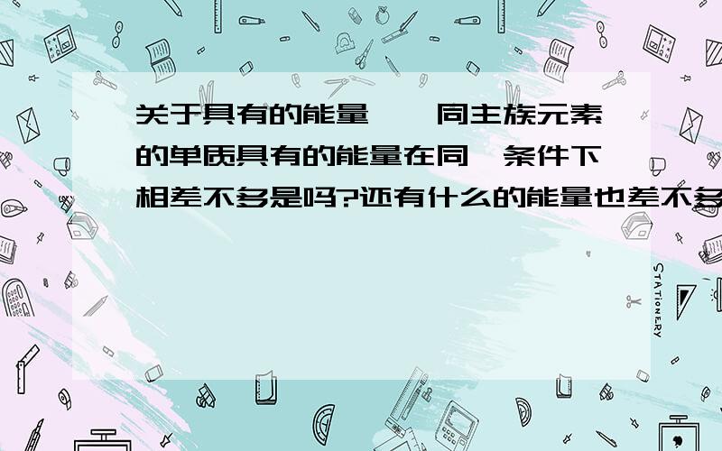 关于具有的能量……同主族元素的单质具有的能量在同一条件下相差不多是吗?还有什么的能量也差不多呢?t这是规律吗?求……比如说cl元素的单质为cl2，其具有的能量为243kj 懂……？