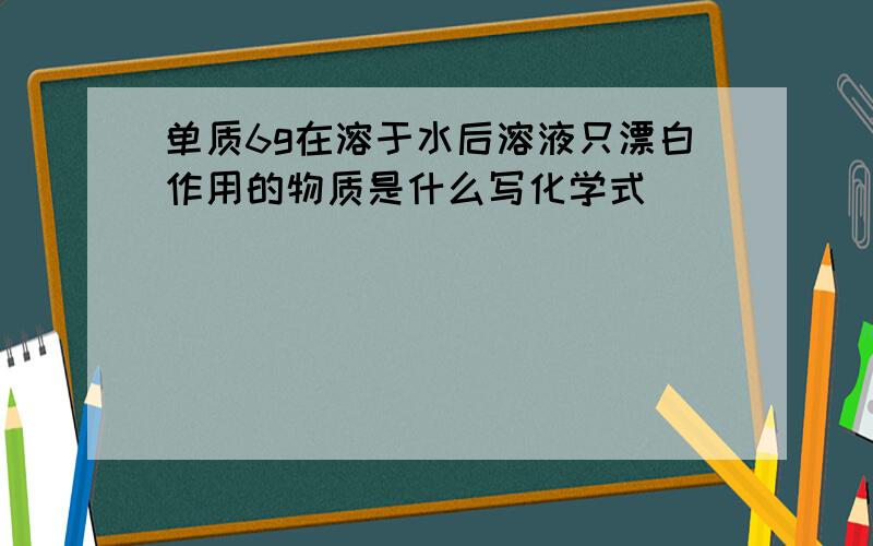 单质6g在溶于水后溶液只漂白作用的物质是什么写化学式