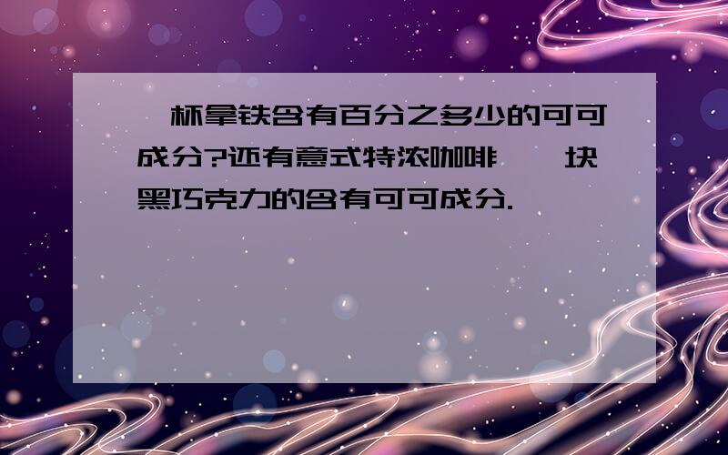 一杯拿铁含有百分之多少的可可成分?还有意式特浓咖啡,一块黑巧克力的含有可可成分.