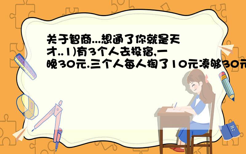 关于智商...想通了你就是天才..1)有3个人去投宿,一晚30元.三个人每人掏了10元凑够30元交给了老板.后来老板说今天优惠只要25元就够了,拿出5元命令服务生退还给他们,服务生偷偷藏起了2元,然