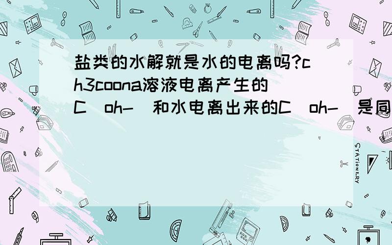 盐类的水解就是水的电离吗?ch3coona溶液电离产生的C(oh-)和水电离出来的C(oh-)是同一个吗?假如同体积0.1mol/l的ch3cooh和naoh混合,ph=9那么C(na+)减去C(ch3coo-)=?请说的详细一点.