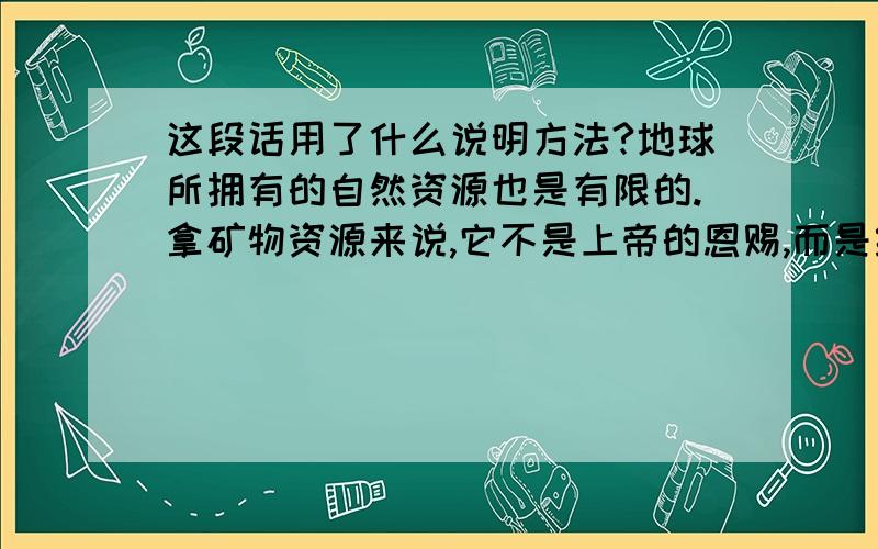 这段话用了什么说明方法?地球所拥有的自然资源也是有限的.拿矿物资源来说,它不是上帝的恩赐,而是经过几百万年,甚至几亿年的地质变化而形成的.地球是无私的,它向人类慷慨地提供矿产资