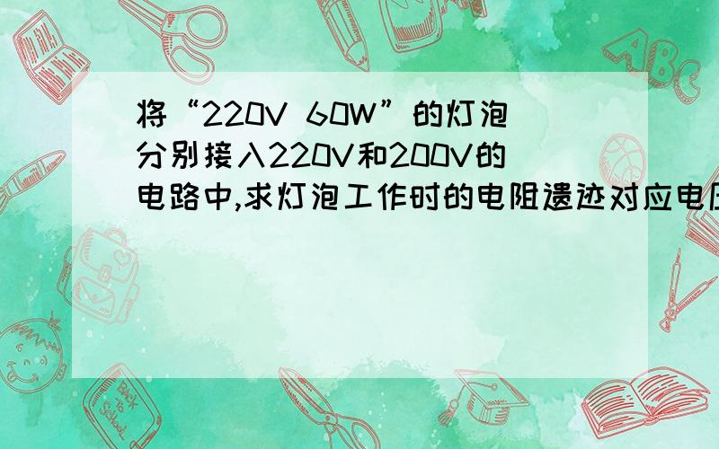 将“220V 60W”的灯泡分别接入220V和200V的电路中,求灯泡工作时的电阻遗迹对应电压下的实际功率