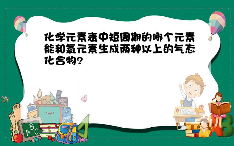 化学元素表中短周期的哪个元素能和氧元素生成两种以上的气态化合物?