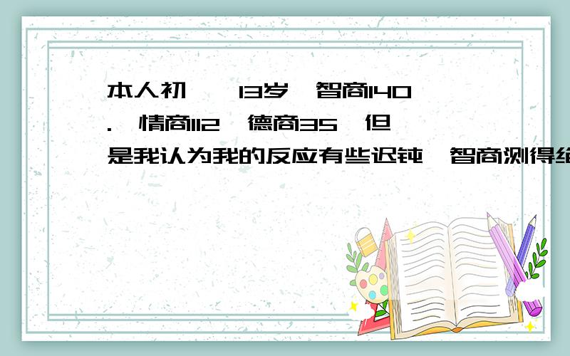 本人初一,13岁,智商140.,情商112,德商35,但是我认为我的反应有些迟钝,智商测得绝对准,因为我总是在数学上做出班上寥寥无几写对的题,错了一大堆弱智性的计算题、选择题、填空题,导致我最