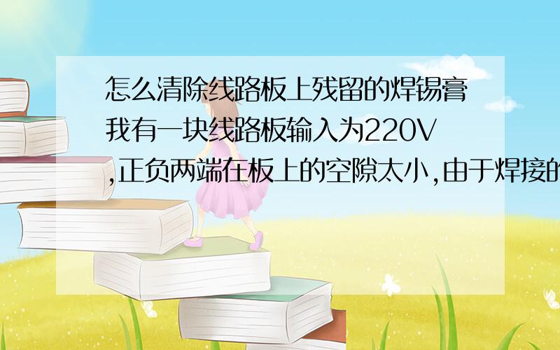 怎么清除线路板上残留的焊锡膏我有一块线路板输入为220V,正负两端在板上的空隙太小,由于焊接的时候经常会有残留的焊锡膏在上面,受热后焊锡膏融化引起短路,烧坏很多板,请教高手,怎么清