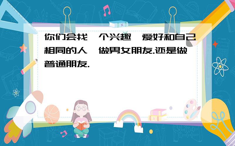 你们会找一个兴趣,爱好和自己相同的人,做男女朋友.还是做普通朋友.