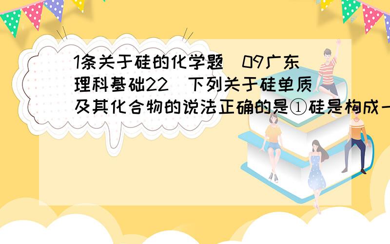 1条关于硅的化学题（09广东理科基础22）下列关于硅单质及其化合物的说法正确的是①硅是构成一些岩石和矿物的基本元素②水泥、玻璃、水晶饰物都是硅酸盐制品③高纯度的硅单质广泛用