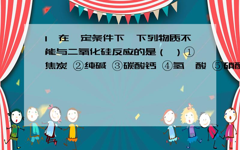 1、在一定条件下,下列物质不能与二氧化硅反应的是（ ）①焦炭 ②纯碱 ③碳酸钙 ④氢氟酸 ⑤硝酸 ⑥氢氧化钠 ⑦氧化钙A、③⑤⑦ B、⑤⑦ C、③⑤ D、⑤