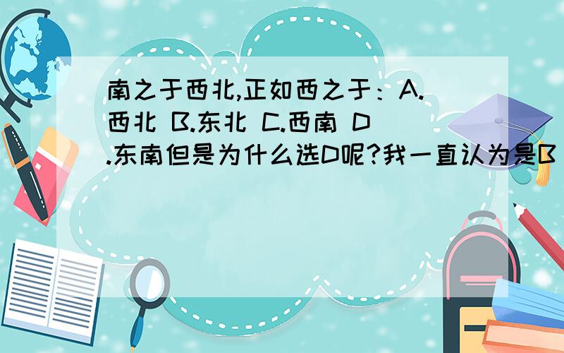 南之于西北,正如西之于：A.西北 B.东北 C.西南 D.东南但是为什么选D呢?我一直认为是B