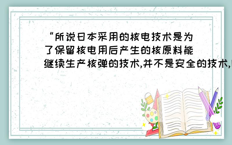 “所说日本采用的核电技术是为了保留核电用后产生的核原料能继续生产核弹的技术,并不是安全的技术,因为安全的技术产生不了这种能用于核弹的的原料”刚才看见这句话,想请问一下这句