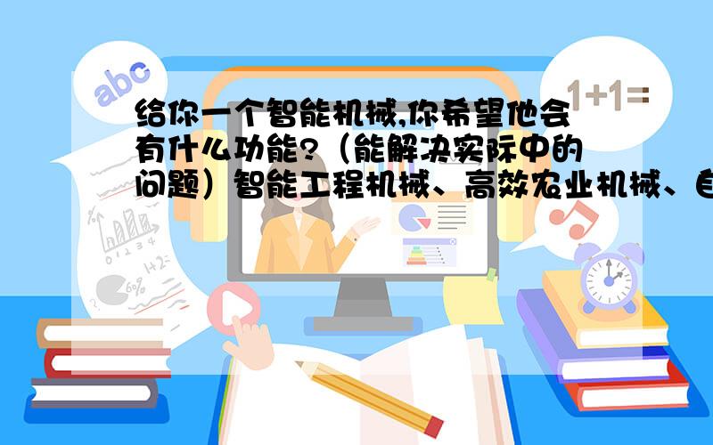 给你一个智能机械,你希望他会有什么功能?（能解决实际中的问题）智能工程机械、高效农业机械、自动化纺织机械、智能印刷机械、环保机械、煤炭机械、冶金机械中的一方面谈谈你那可