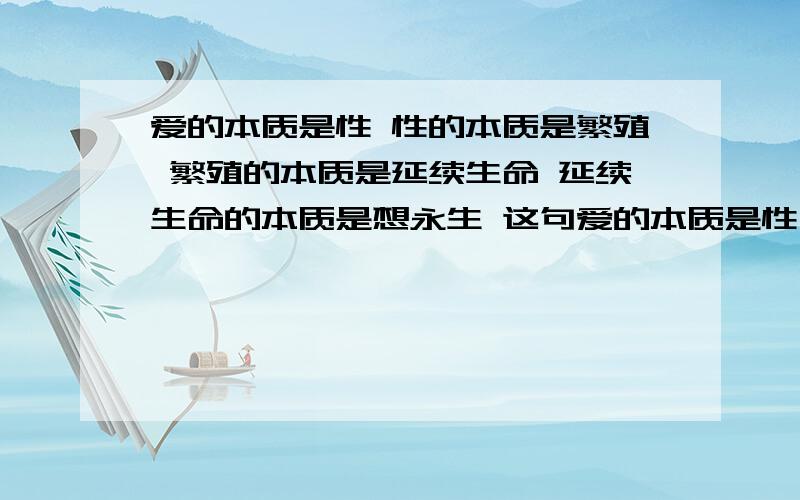 爱的本质是性 性的本质是繁殖 繁殖的本质是延续生命 延续生命的本质是想永生 这句爱的本质是性 性的本质是繁殖 繁殖的本质是延续生命 延续生命的本质是想永生 这句话对吗