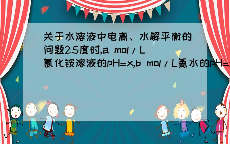 关于水溶液中电离、水解平衡的问题25度时,a mol/L氯化铵溶液的pH=x,b mol/L氨水的pH=y.且已经知道x+y=14,现将2a mol/L氯化铵溶液与2b mol/L氨水等体积混合,问所得溶液呈什么性?答案说是呈碱性，我想