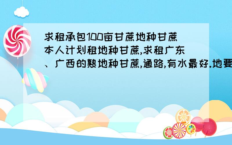 求租承包100亩甘蔗地种甘蔗本人计划租地种甘蔗,求租广东、广西的熟地种甘蔗,通路,有水最好.地要肥沃.价格约50至200元/亩年.有意者请留电话