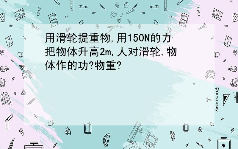 用滑轮提重物,用150N的力把物体升高2m,人对滑轮,物体作的功?物重?