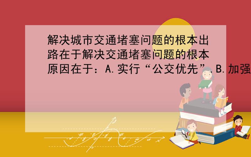 解决城市交通堵塞问题的根本出路在于解决交通堵塞问题的根本原因在于：A.实行“公交优先”.B.加强交通管理.C.减少汽车数量.D.发展道路地铁轻轨等硬件措施半小时之内给答案