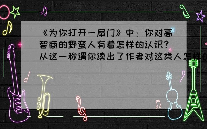 《为你打开一扇门》中：你对高智商的野蛮人有着怎样的认识?从这一称谓你读出了作者对这类人怎样的态度?急啊