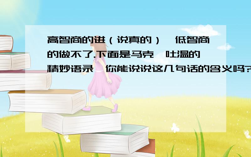 高智商的进（说真的）,低智商的做不了.下面是马克、吐温的精妙语录,你能说说这几句话的含义吗?（1）,猫儿与谎话之间的显著区别是：猫儿只有九条命.（2）,嗓门大证明不了什么事情,只生