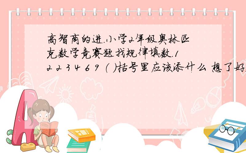 高智商的进.小学2年级奥林匹克数学竞赛题找规律填数.1 2 2 3 4 6 9 （ ）括号里应该添什么 想了好久都没想明白,请教大家了!答案写的详细些,要有道理,乱写的强烈BS