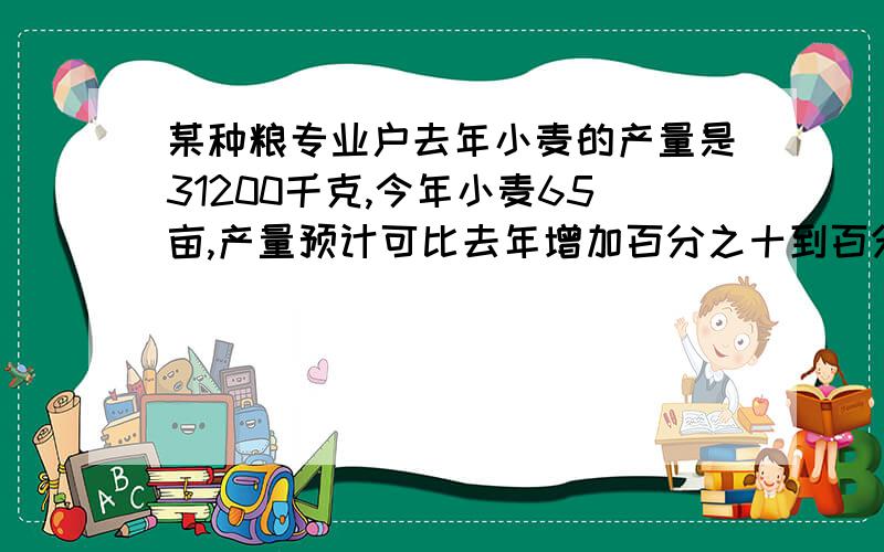 某种粮专业户去年小麦的产量是31200千克,今年小麦65亩,产量预计可比去年增加百分之十到百分之12,若预计年平均亩产x千克,则x的取值范围是什么