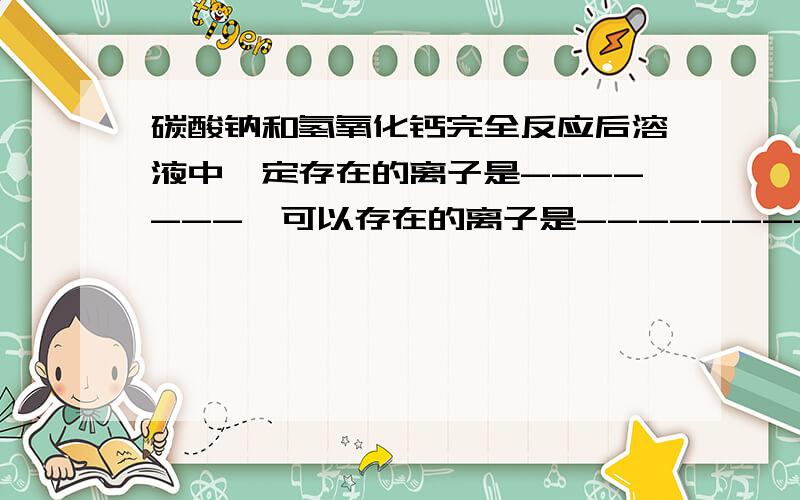 碳酸钠和氢氧化钙完全反应后溶液中一定存在的离子是-------,可以存在的离子是--------.