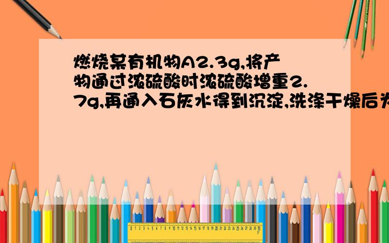 燃烧某有机物A2.3g,将产物通过浓硫酸时浓硫酸增重2.7g,再通入石灰水得到沉淀,洗涤干燥后为10g.该有机物蒸气对氢气的相对密度为23.(1)求该有机物的分子式.(2)写出该有机物可能和结构式.