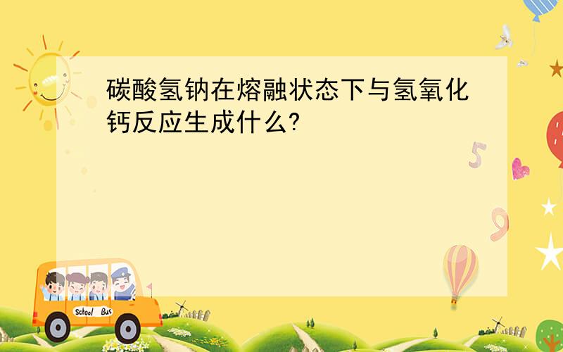 碳酸氢钠在熔融状态下与氢氧化钙反应生成什么?