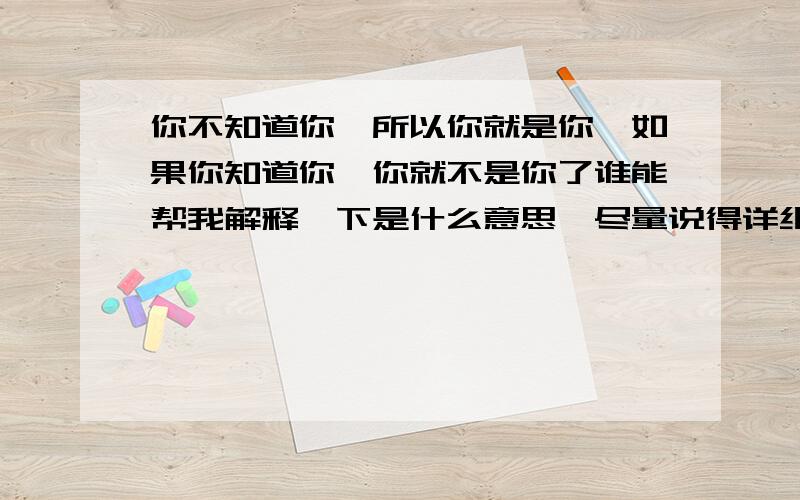 你不知道你,所以你就是你,如果你知道你,你就不是你了谁能帮我解释一下是什么意思,尽量说得详细点,本人有点迟钝