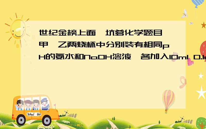 世纪金榜上面一坑爹化学题目,甲、乙两烧杯中分别装有相同pH的氨水和NaOH溶液,各加入10ml 0.1mol/L AlCl3溶液,两烧杯中都有沉淀生成,下列判断正确的是（）A、甲中沉淀一定比乙中的多B、甲中沉